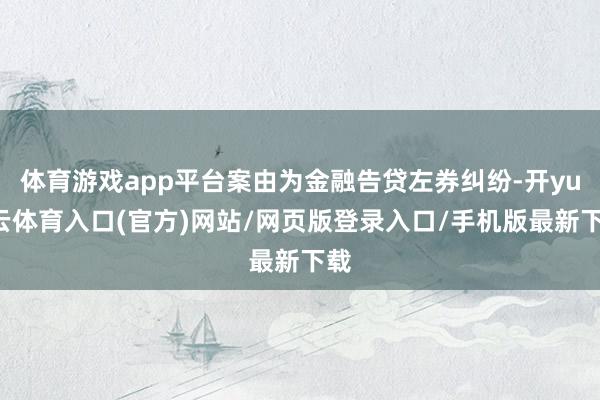 体育游戏app平台案由为金融告贷左券纠纷-开yun云体育入口(官方)网站/网页版登录入口/手机版最新下载