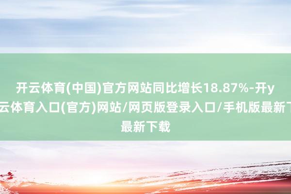 开云体育(中国)官方网站同比增长18.87%-开yun云体育入口(官方)网站/网页版登录入口/手机版最新下载