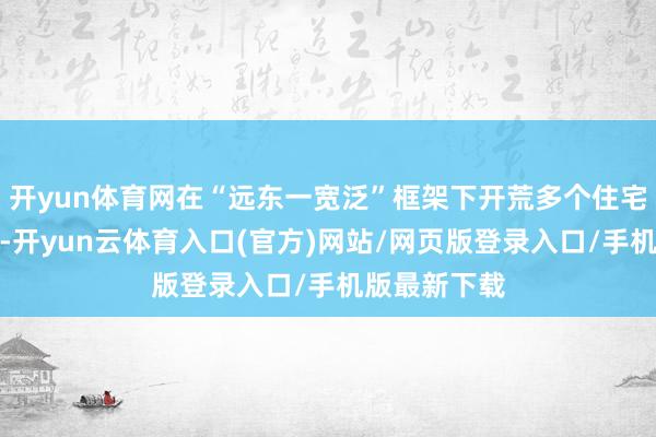开yun体育网在“远东一宽泛”框架下开荒多个住宅和社区技俩-开yun云体育入口(官方)网站/网页版登录入口/手机版最新下载