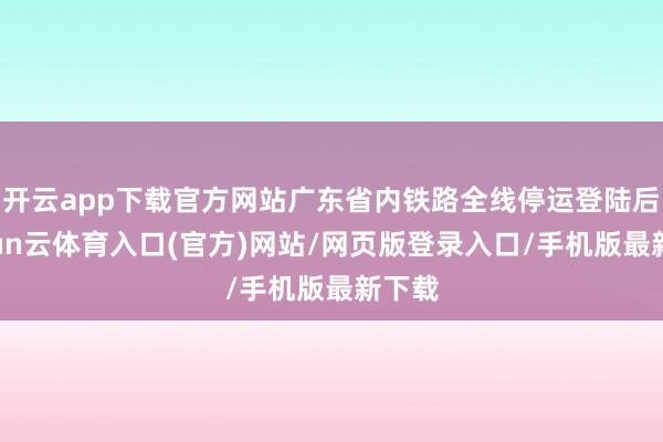 开云app下载官方网站广东省内铁路全线停运登陆后-开yun云体育入口(官方)网站/网页版登录入口/手机版最新下载