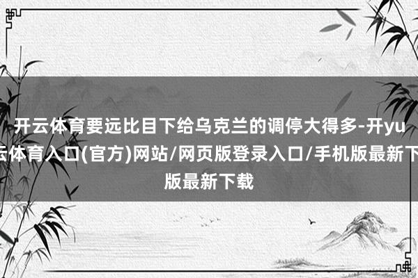 开云体育要远比目下给乌克兰的调停大得多-开yun云体育入口(官方)网站/网页版登录入口/手机版最新下载