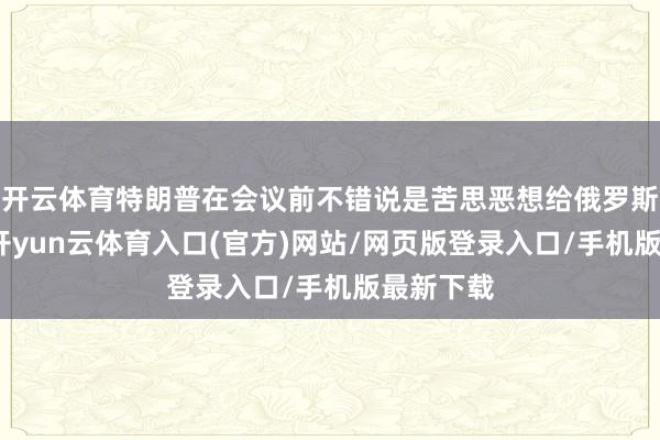 开云体育特朗普在会议前不错说是苦思恶想给俄罗斯上眼药-开yun云体育入口(官方)网站/网页版登录入口/手机版最新下载