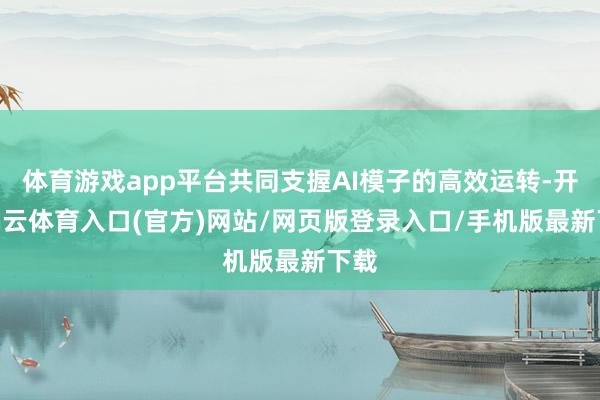 体育游戏app平台共同支握AI模子的高效运转-开yun云体育入口(官方)网站/网页版登录入口/手机版最新下载