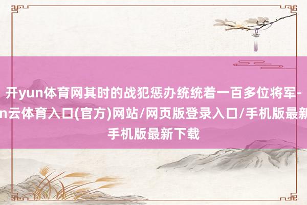 开yun体育网其时的战犯惩办统统着一百多位将军-开yun云体育入口(官方)网站/网页版登录入口/手机版最新下载