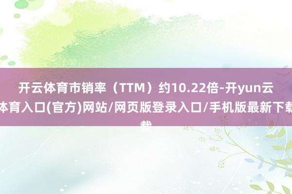 开云体育市销率（TTM）约10.22倍-开yun云体育入口(官方)网站/网页版登录入口/手机版最新下载
