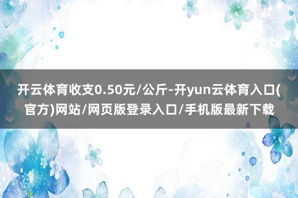 开云体育收支0.50元/公斤-开yun云体育入口(官方)网站/网页版登录入口/手机版最新下载