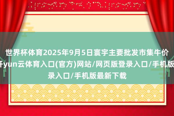 世界杯体育2025年9月5日寰宇主要批发市集牛价钱行情-开yun云体育入口(官方)网站/网页版登录入口/手机版最新下载