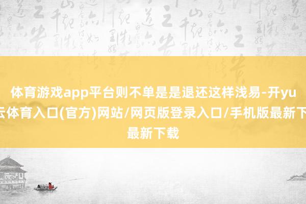 体育游戏app平台则不单是是退还这样浅易-开yun云体育入口(官方)网站/网页版登录入口/手机版最新下载