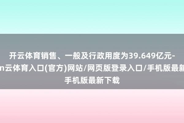 开云体育销售、一般及行政用度为39.649亿元-开yun云体育入口(官方)网站/网页版登录入口/手机版最新下载