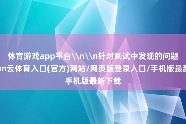 体育游戏app平台\n\n针对测试中发现的问题-开yun云体育入口(官方)网站/网页版登录入口/手机版最新下载