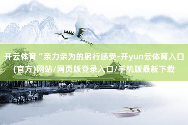 开云体育“亲力亲为的躬行感受-开yun云体育入口(官方)网站/网页版登录入口/手机版最新下载