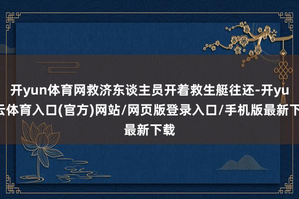 开yun体育网救济东谈主员开着救生艇往还-开yun云体育入口(官方)网站/网页版登录入口/手机版最新下载