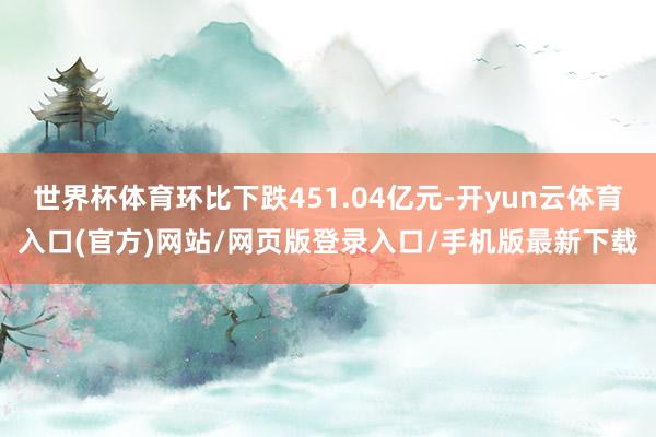 世界杯体育环比下跌451.04亿元-开yun云体育入口(官方)网站/网页版登录入口/手机版最新下载
