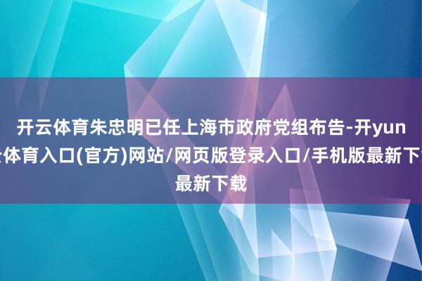 开云体育朱忠明已任上海市政府党组布告-开yun云体育入口(官方)网站/网页版登录入口/手机版最新下载