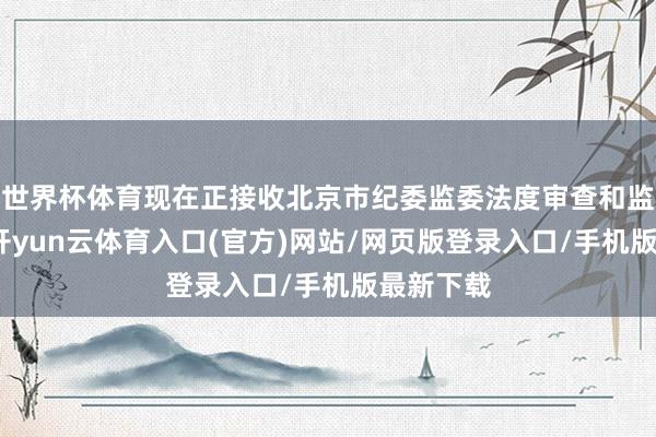 世界杯体育现在正接收北京市纪委监委法度审查和监察探问-开yun云体育入口(官方)网站/网页版登录入口/手机版最新下载