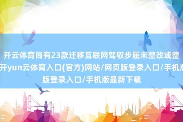 开云体育尚有23款迁移互联网驾驭步履未整改或整改不到位-开yun云体育入口(官方)网站/网页版登录入口/手机版最新下载