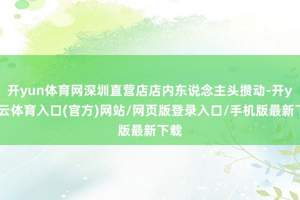 开yun体育网深圳直营店店内东说念主头攒动-开yun云体育入口(官方)网站/网页版登录入口/手机版最新下载