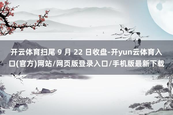 开云体育扫尾 9 月 22 日收盘-开yun云体育入口(官方)网站/网页版登录入口/手机版最新下载