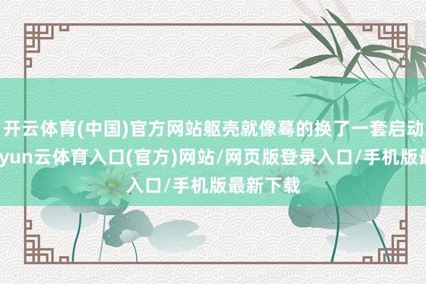 开云体育(中国)官方网站躯壳就像蓦的换了一套启动阵势-开yun云体育入口(官方)网站/网页版登录入口/手机版最新下载
