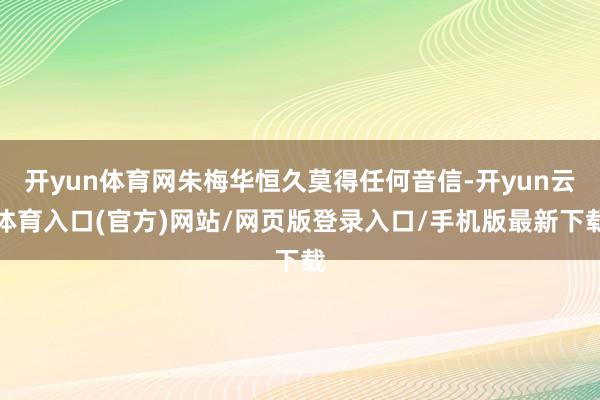 开yun体育网朱梅华恒久莫得任何音信-开yun云体育入口(官方)网站/网页版登录入口/手机版最新下载