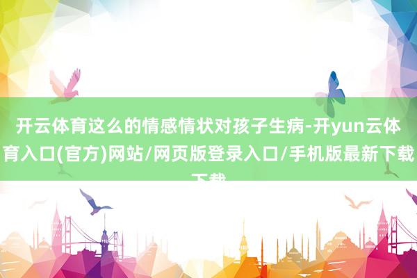 开云体育这么的情感情状对孩子生病-开yun云体育入口(官方)网站/网页版登录入口/手机版最新下载