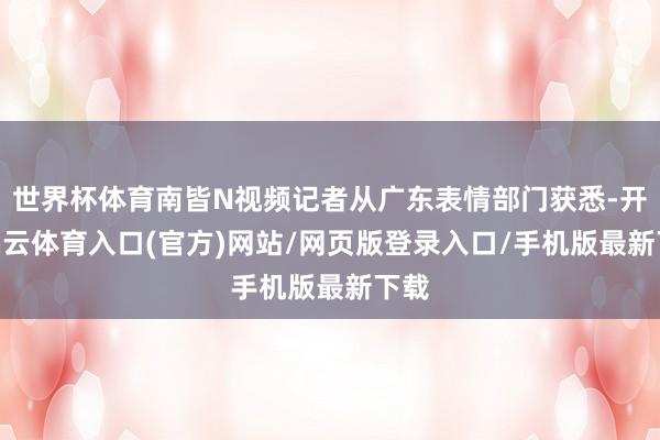 世界杯体育南皆N视频记者从广东表情部门获悉-开yun云体育入口(官方)网站/网页版登录入口/手机版最新下载