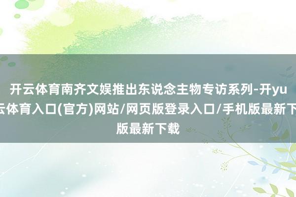 开云体育南齐文娱推出东说念主物专访系列-开yun云体育入口(官方)网站/网页版登录入口/手机版最新下载