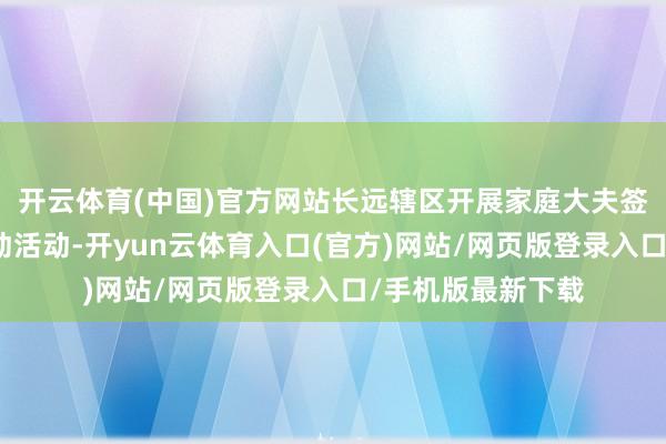 开云体育(中国)官方网站长远辖区开展家庭大夫签约及回拜志愿劳动活动-开yun云体育入口(官方)网站/网页版登录入口/手机版最新下载