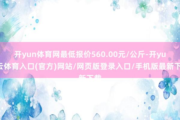 开yun体育网最低报价560.00元/公斤-开yun云体育入口(官方)网站/网页版登录入口/手机版最新下载