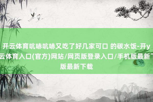 开云体育吭哧吭哧又吃了好几家可口 的碳水饭-开yun云体育入口(官方)网站/网页版登录入口/手机版最新下载
