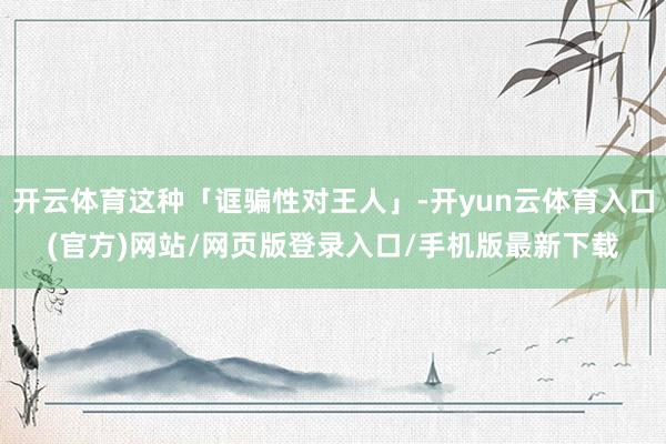 开云体育这种「诓骗性对王人」-开yun云体育入口(官方)网站/网页版登录入口/手机版最新下载