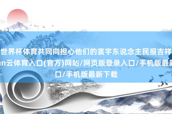 世界杯体育共同向担心他们的寰宇东说念主民报吉祥-开yun云体育入口(官方)网站/网页版登录入口/手机版最新下载