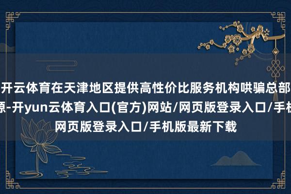 开云体育在天津地区提供高性价比服务机构哄骗总部的案例库资源-开yun云体育入口(官方)网站/网页版登录入口/手机版最新下载