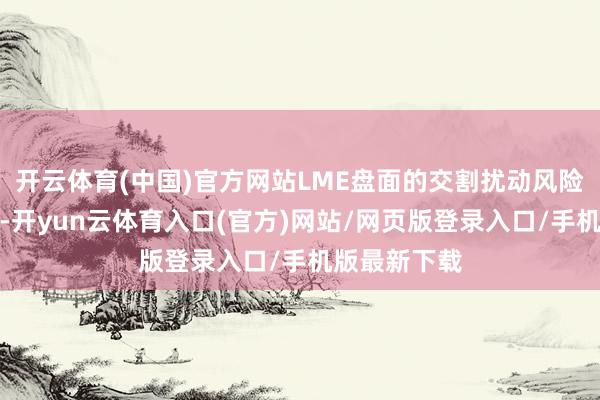 开云体育(中国)官方网站LME盘面的交割扰动风险或逐步下降-开yun云体育入口(官方)网站/网页版登录入口/手机版最新下载