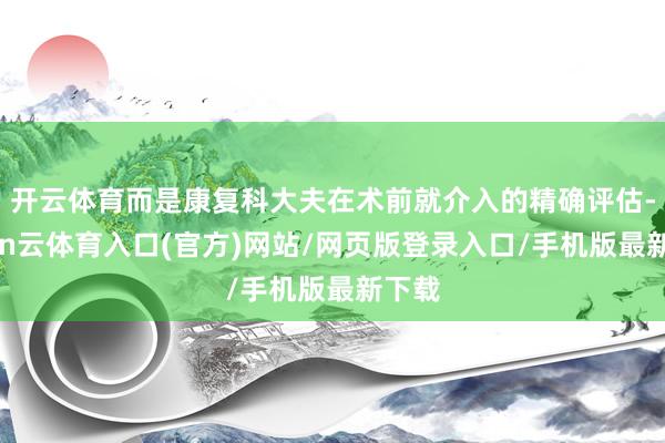 开云体育而是康复科大夫在术前就介入的精确评估-开yun云体育入口(官方)网站/网页版登录入口/手机版最新下载
