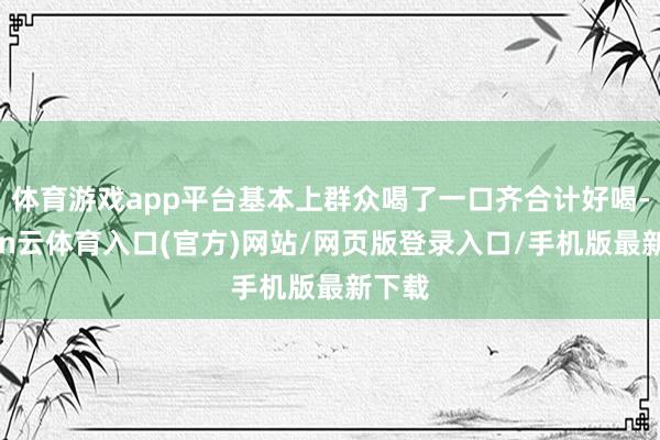 体育游戏app平台基本上群众喝了一口齐合计好喝-开yun云体育入口(官方)网站/网页版登录入口/手机版最新下载