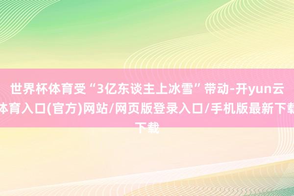 世界杯体育受“3亿东谈主上冰雪”带动-开yun云体育入口(官方)网站/网页版登录入口/手机版最新下载