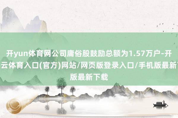 开yun体育网公司庸俗股鼓励总额为1.57万户-开yun云体育入口(官方)网站/网页版登录入口/手机版最新下载