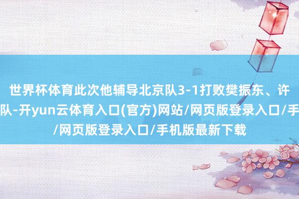世界杯体育此次他辅导北京队3-1打败樊振东、许昕领衔的上海队-开yun云体育入口(官方)网站/网页版登录入口/手机版最新下载