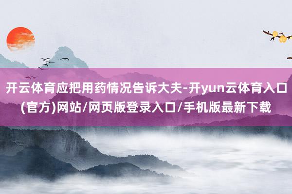 开云体育应把用药情况告诉大夫-开yun云体育入口(官方)网站/网页版登录入口/手机版最新下载