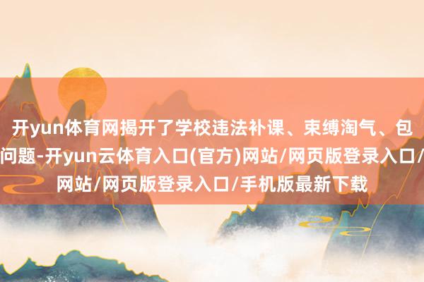开yun体育网揭开了学校违法补课、束缚淘气、包袱淡薄等一系列问题-开yun云体育入口(官方)网站/网页版登录入口/手机版最新下载