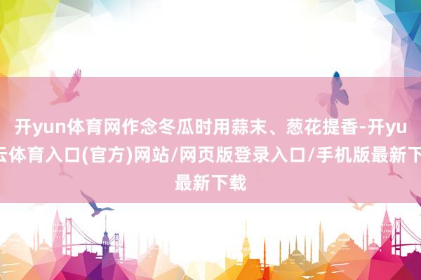 开yun体育网作念冬瓜时用蒜末、葱花提香-开yun云体育入口(官方)网站/网页版登录入口/手机版最新下载