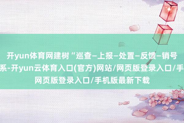 开yun体育网建树“巡查—上报—处置—反馈—销号”闭环经管体系-开yun云体育入口(官方)网站/网页版登录入口/手机版最新下载