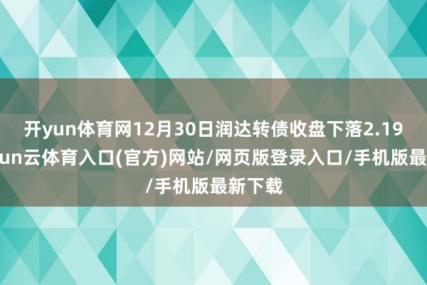 开yun体育网12月30日润达转债收盘下落2.19%-开yun云体育入口(官方)网站/网页版登录入口/手机版最新下载