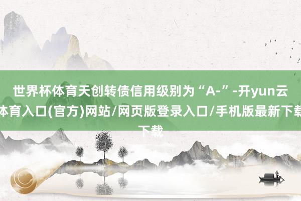 世界杯体育天创转债信用级别为“A-”-开yun云体育入口(官方)网站/网页版登录入口/手机版最新下载