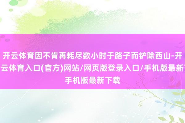 开云体育因不肯再耗尽数小时于路子而铲除西山-开yun云体育入口(官方)网站/网页版登录入口/手机版最新下载