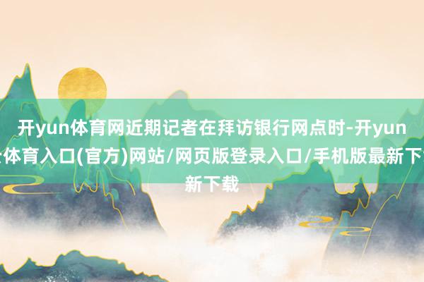 开yun体育网近期记者在拜访银行网点时-开yun云体育入口(官方)网站/网页版登录入口/手机版最新下载