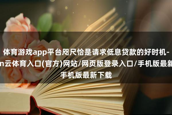 体育游戏app平台咫尺恰是请求低息贷款的好时机-开yun云体育入口(官方)网站/网页版登录入口/手机版最新下载