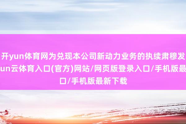 开yun体育网为兑现本公司新动力业务的执续肃穆发展-开yun云体育入口(官方)网站/网页版登录入口/手机版最新下载