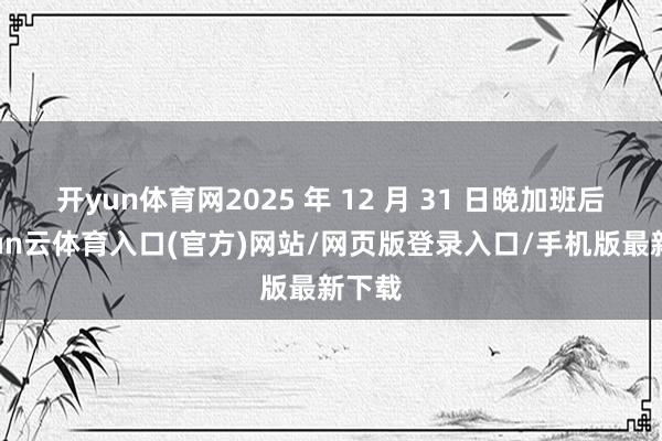 开yun体育网2025 年 12 月 31 日晚加班后-开yun云体育入口(官方)网站/网页版登录入口/手机版最新下载